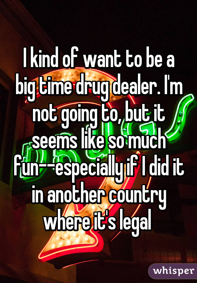 I kind of want to be a big time drug dealer. I'm not going to, but it seems like so much fun--especially if I did it in another country where it's legal 