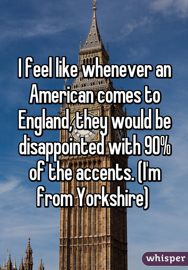 I feel like whenever an American comes to England, they would be disappointed with 90% of the accents. (I'm from Yorkshire) 