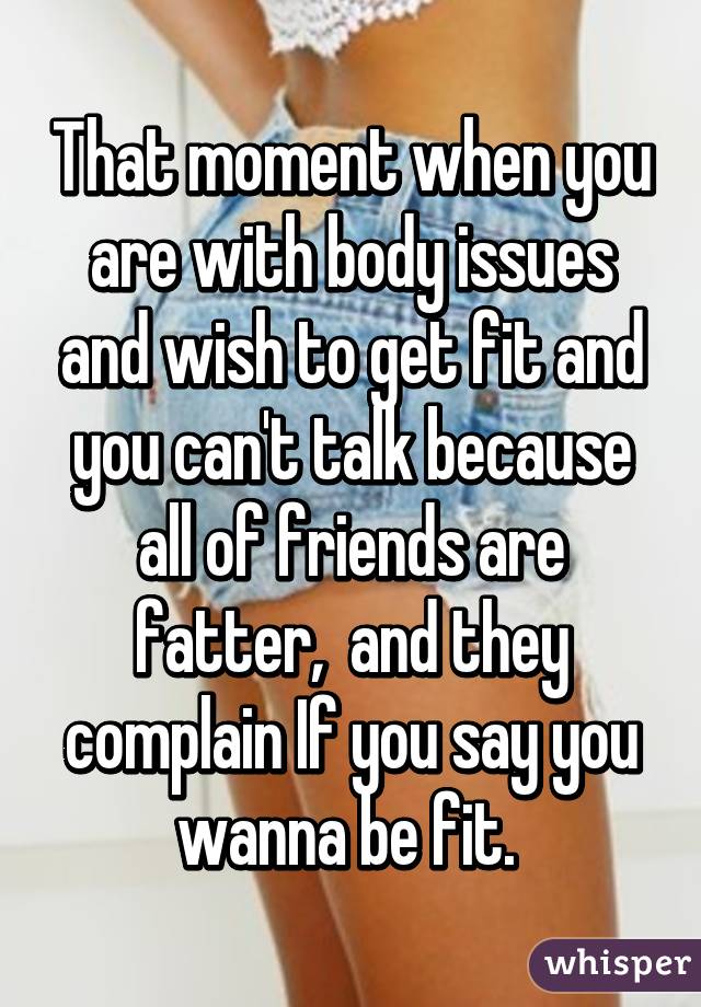 That moment when you are with body issues and wish to get fit and you can't talk because all of friends are fatter,  and they complain If you say you wanna be fit. 