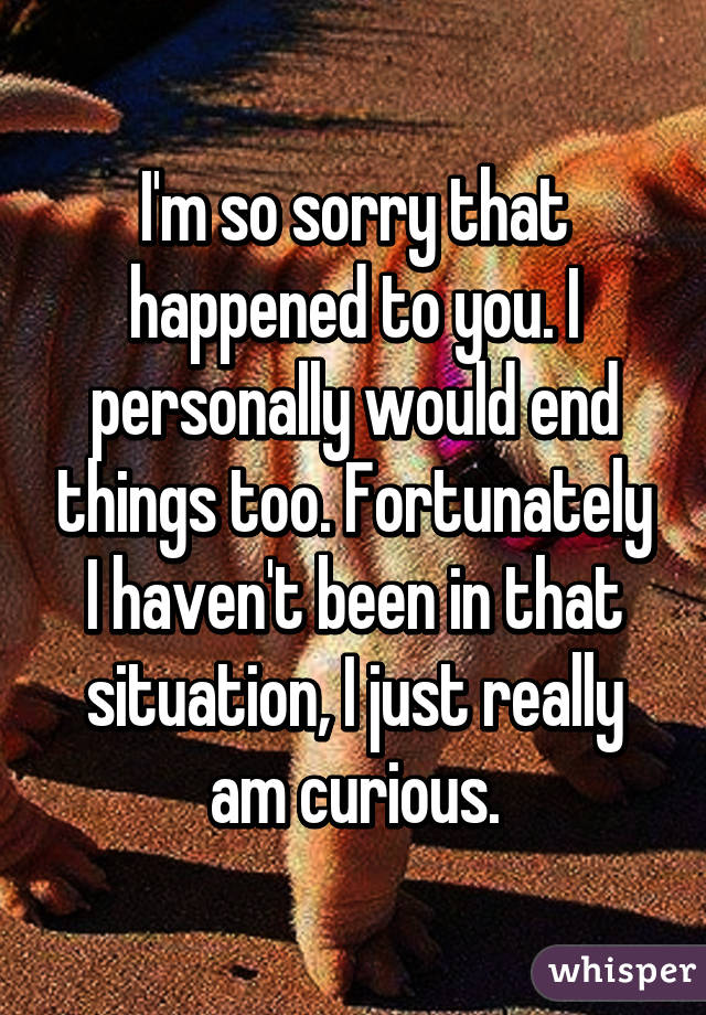 I'm so sorry that happened to you. I personally would end things too. Fortunately I haven't been in that situation, I just really am curious.
