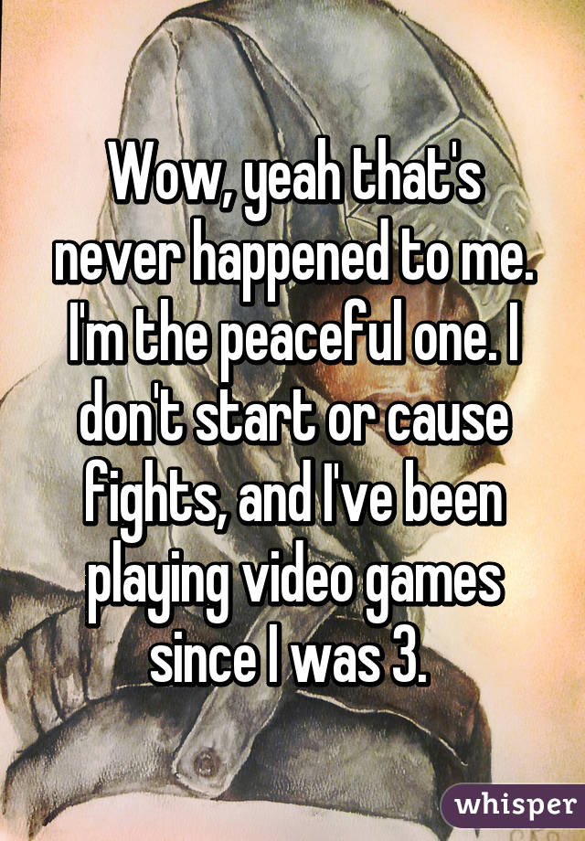 Wow, yeah that's never happened to me. I'm the peaceful one. I don't start or cause fights, and I've been playing video games since I was 3. 