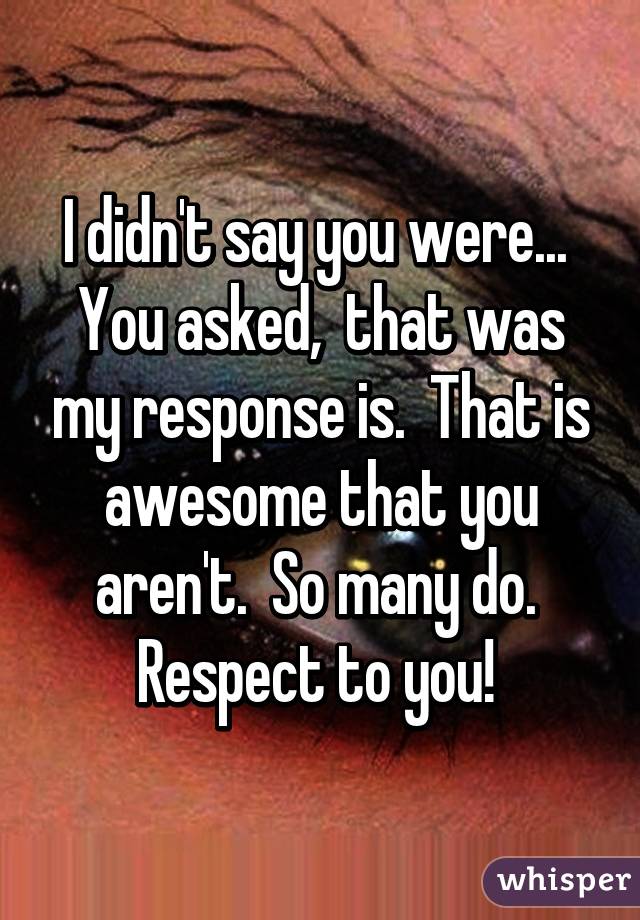 I didn't say you were...  You asked,  that was my response is.  That is awesome that you aren't.  So many do.  Respect to you! 