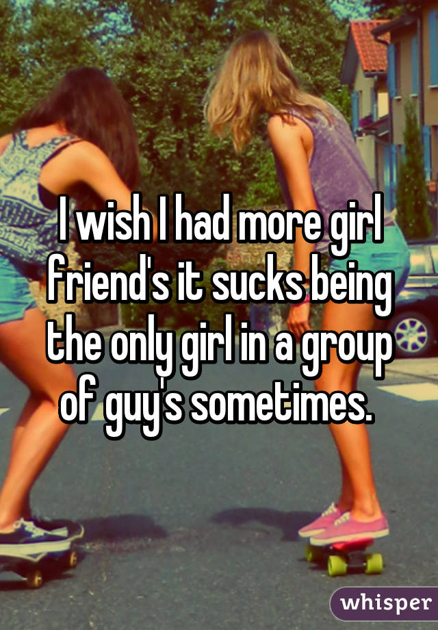 I wish I had more girl friend's it sucks being the only girl in a group of guy's sometimes. 