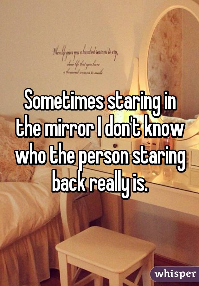 Sometimes staring in the mirror I don't know who the person staring back really is.