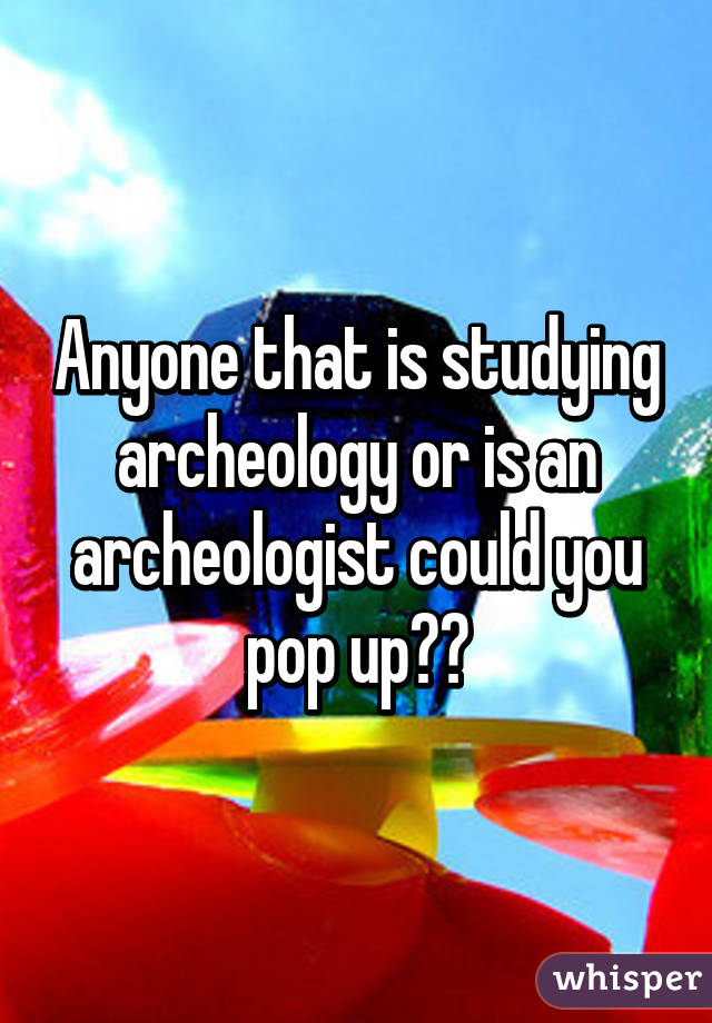 Anyone that is studying archeology or is an archeologist could you pop up??