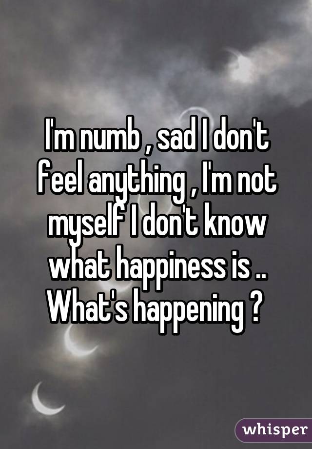 I'm numb , sad I don't feel anything , I'm not myself I don't know what happiness is .. What's happening ? 