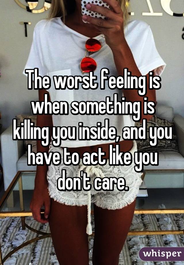 The worst feeling is when something is killing you inside, and you have to act like you don't care.