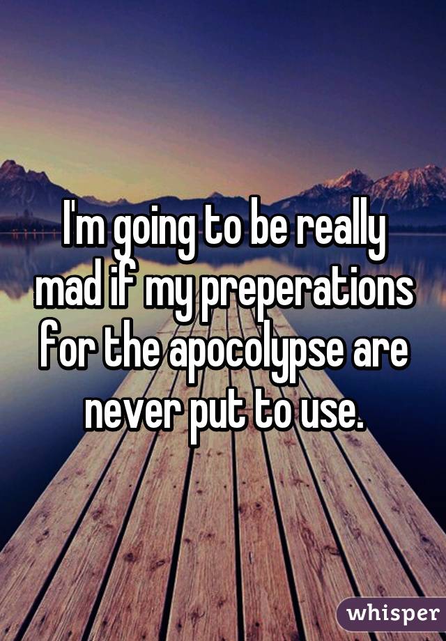 I'm going to be really mad if my preperations for the apocolypse are never put to use.