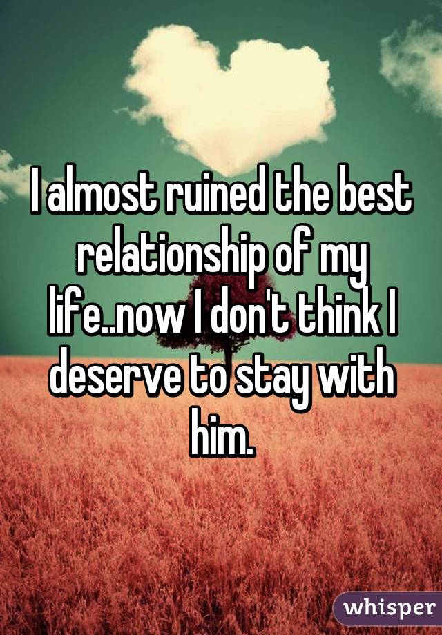 I almost ruined the best relationship of my life..now I don't think I deserve to stay with him.