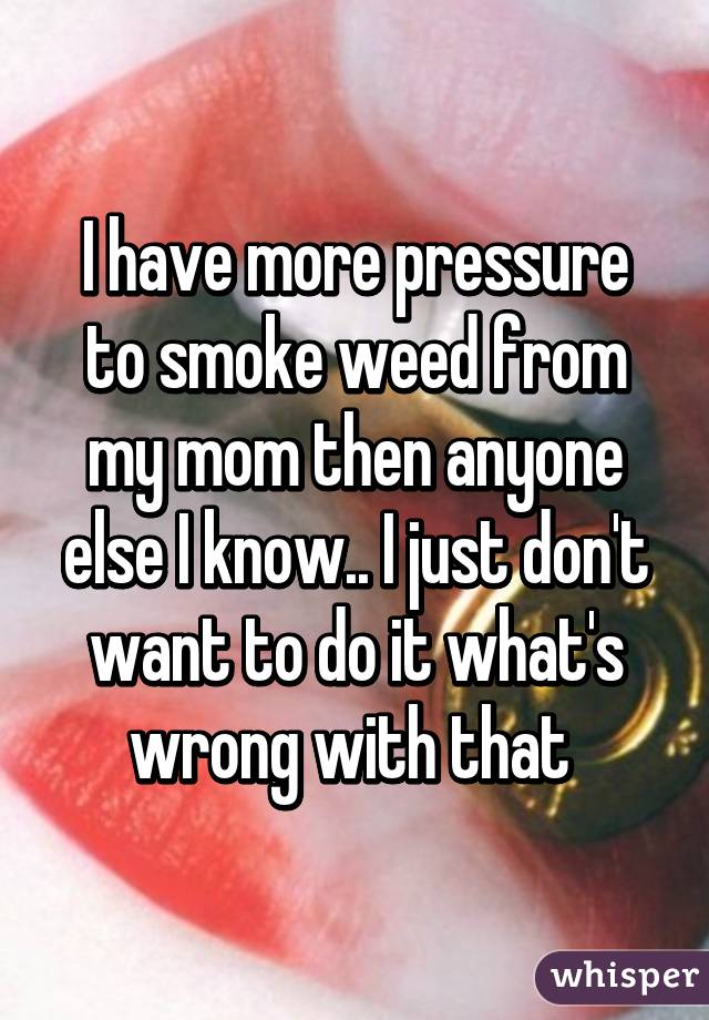 I have more pressure to smoke weed from my mom then anyone else I know.. I just don't want to do it what's wrong with that 