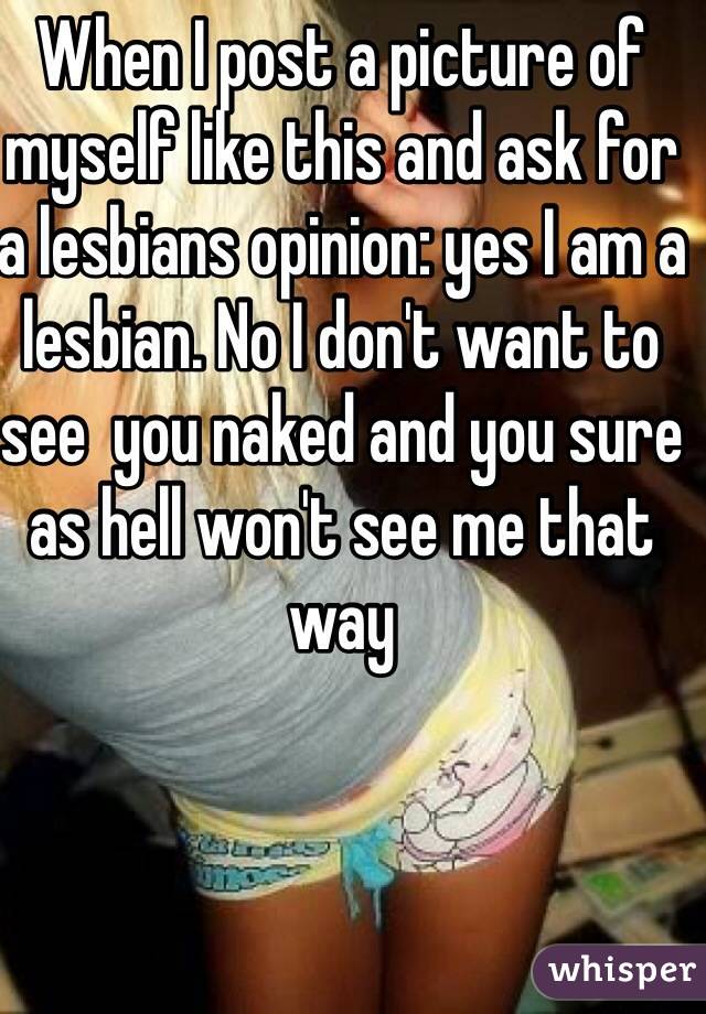 When I post a picture of myself like this and ask for a lesbians opinion: yes I am a lesbian. No I don't want to see  you naked and you sure as hell won't see me that way