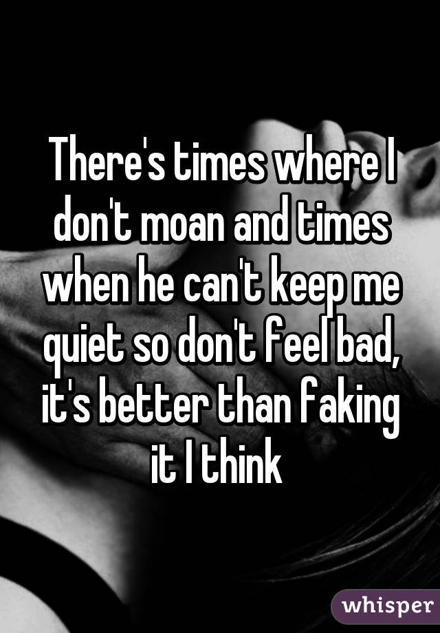 There's times where I don't moan and times when he can't keep me quiet so don't feel bad, it's better than faking it I think 