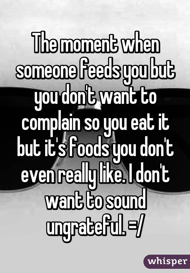 The moment when someone feeds you but you don't want to complain so you eat it but it's foods you don't even really like. I don't want to sound ungrateful. =/