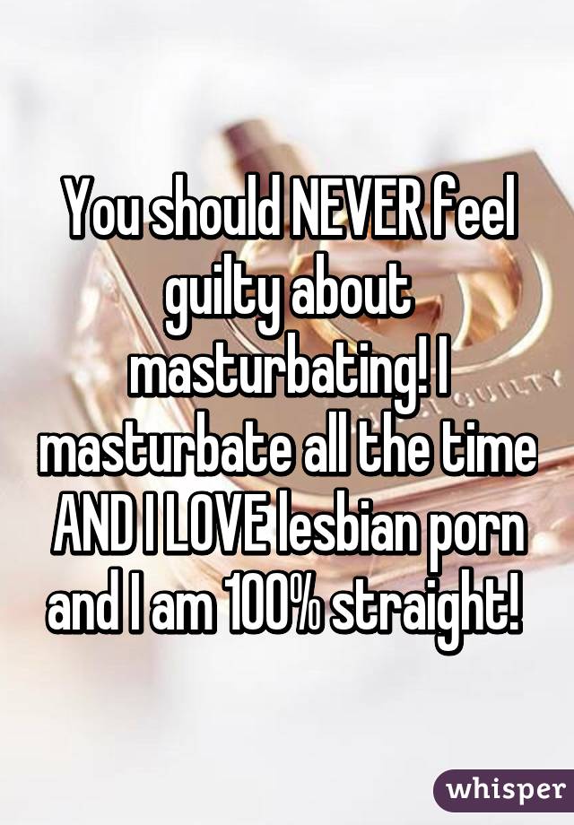 You should NEVER feel guilty about masturbating! I masturbate all the time AND I LOVE lesbian porn and I am 100% straight! 