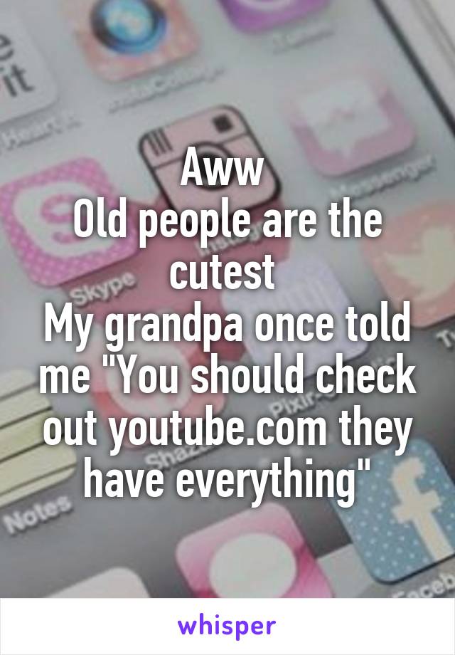 Aww 
Old people are the cutest 
My grandpa once told me "You should check out youtube.com they have everything"