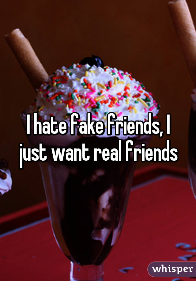 I hate fake friends, I just want real friends