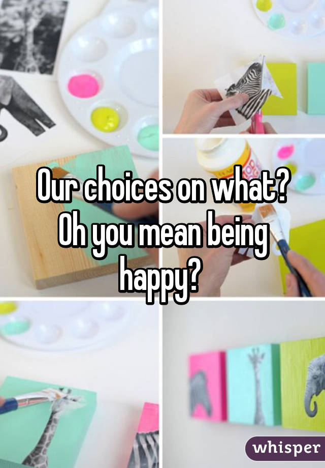 Our choices on what? Oh you mean being happy? 