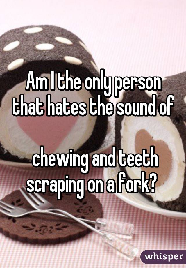 Am I the only person that hates the sound of 
 chewing and teeth scraping on a fork? 