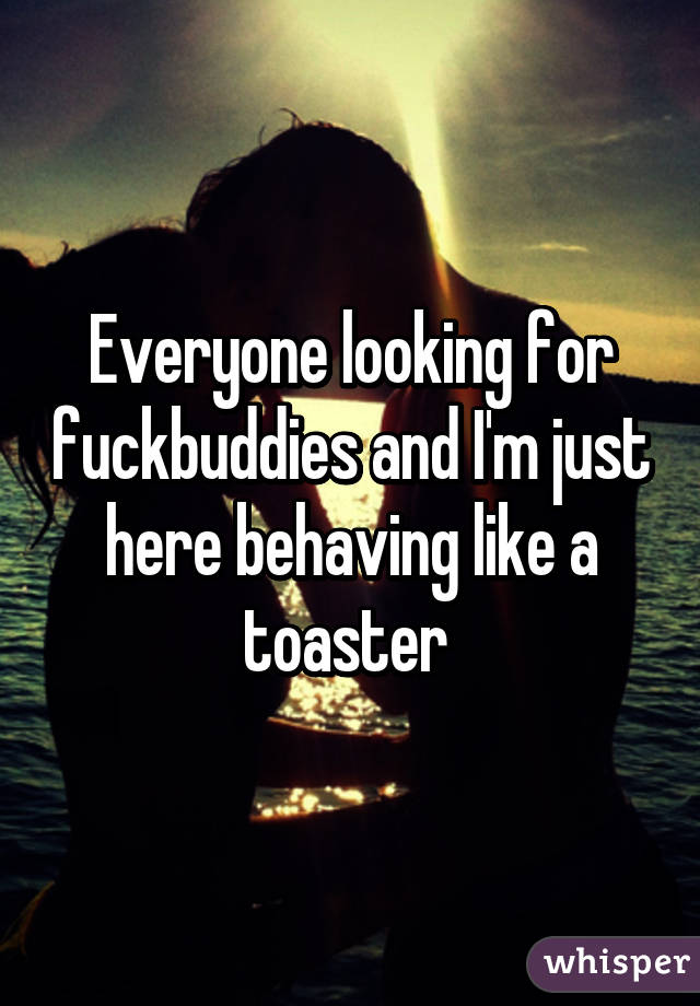 Everyone looking for fuckbuddies and I'm just here behaving like a toaster 