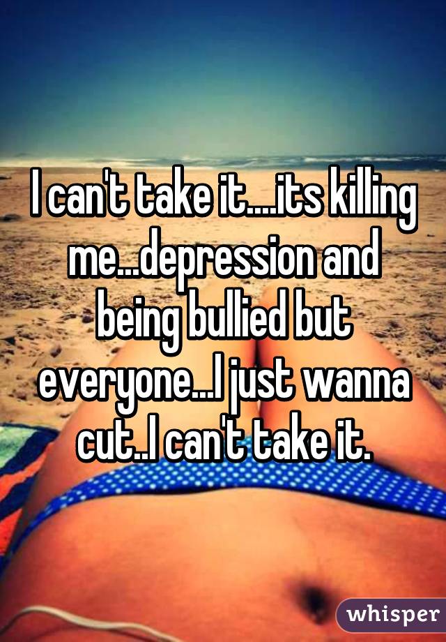 I can't take it....its killing me...depression and being bullied but everyone...I just wanna cut..I can't take it.