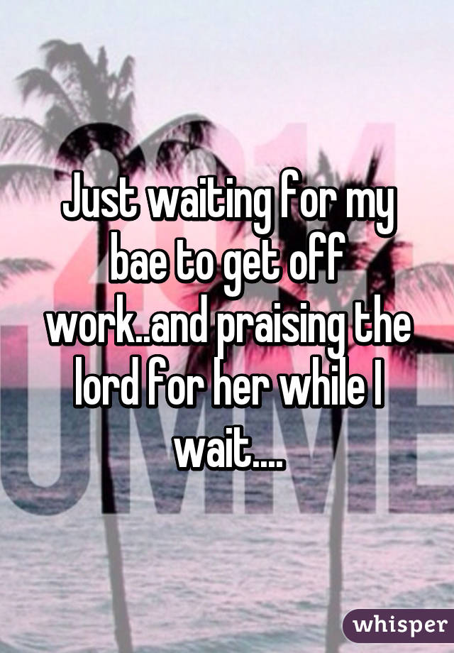 Just waiting for my bae to get off work..and praising the lord for her while I wait....