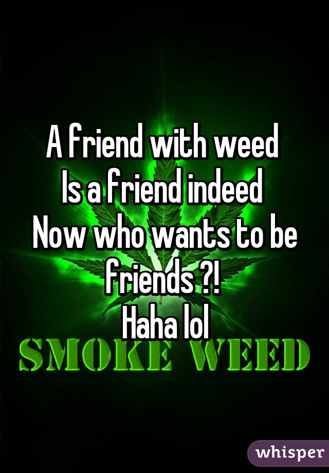 A friend with weed 
Is a friend indeed 
Now who wants to be friends ?! 
Haha lol