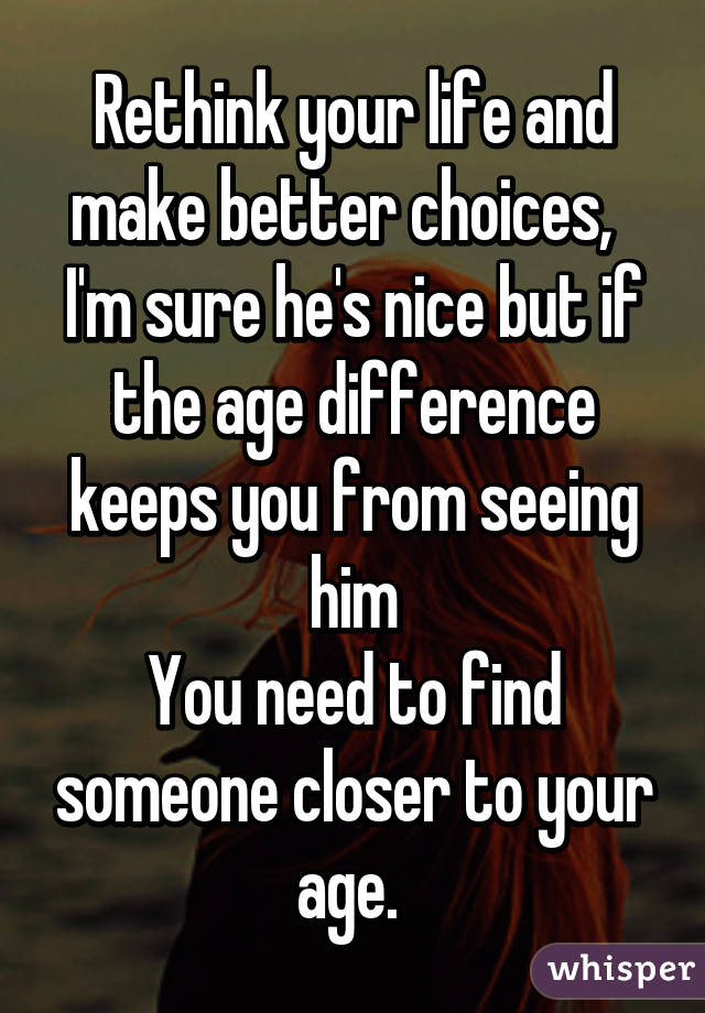 Rethink your life and make better choices,  
I'm sure he's nice but if the age difference keeps you from seeing him
You need to find someone closer to your age. 