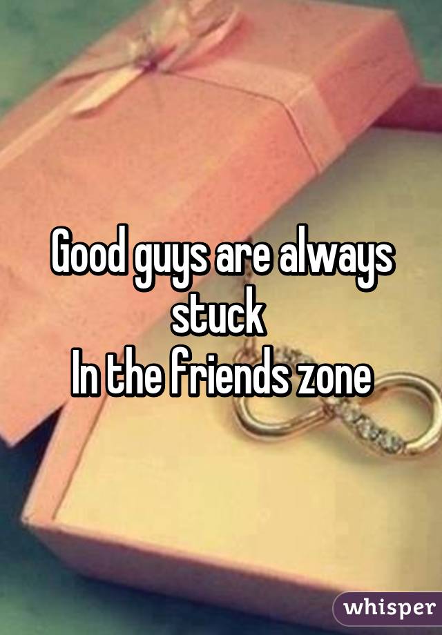 Good guys are always stuck 
In the friends zone