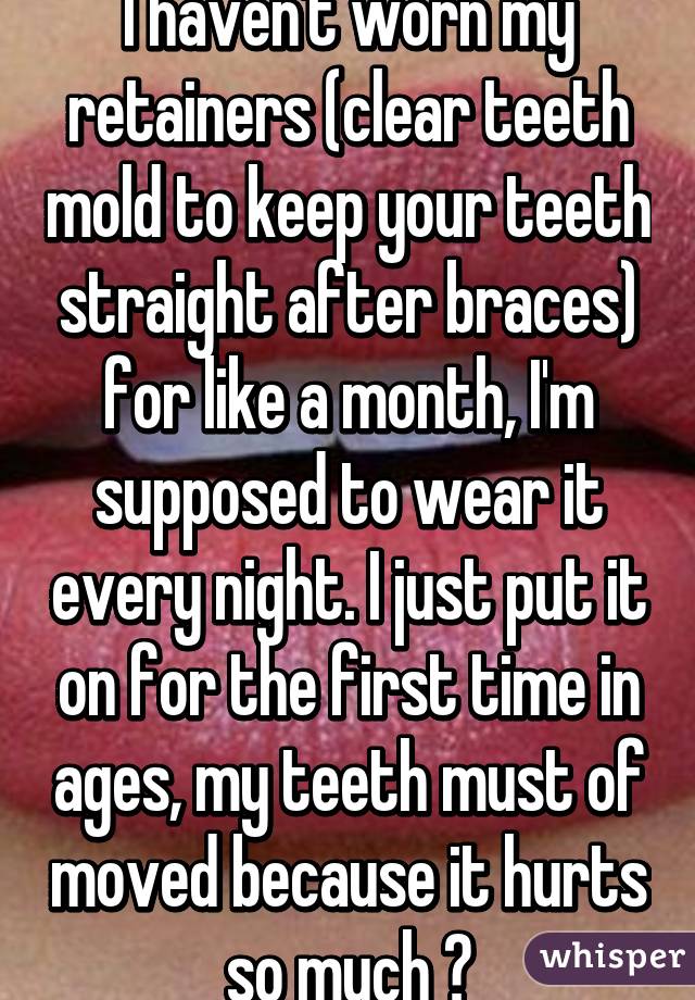 I haven't worn my retainers (clear teeth mold to keep your teeth straight after braces) for like a month, I'm supposed to wear it every night. I just put it on for the first time in ages, my teeth must of moved because it hurts so much 😣