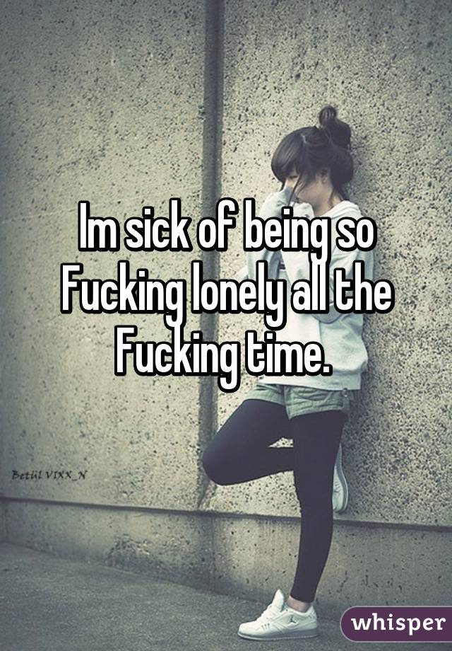 Im sick of being so Fucking lonely all the Fucking time. 
