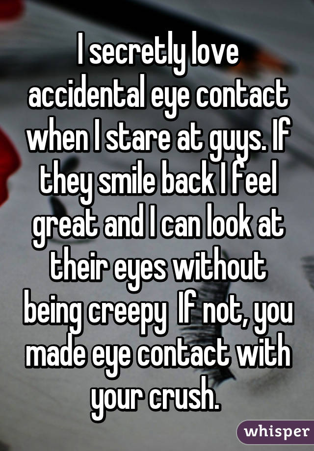 I secretly love accidental eye contact when I stare at guys. If they smile back I feel great and I can look at their eyes without being creepy  If not, you made eye contact with your crush. 