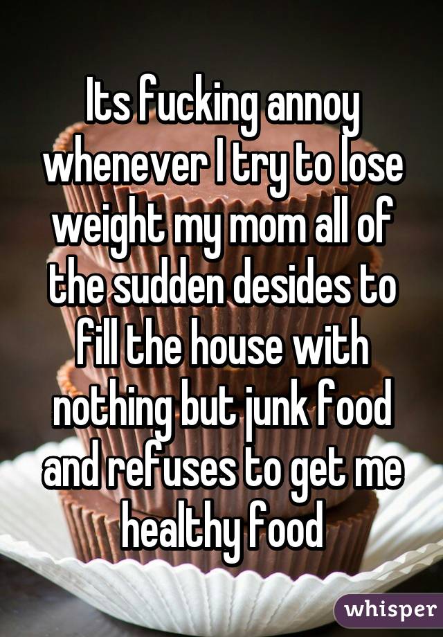 Its fucking annoy whenever I try to lose weight my mom all of the sudden desides to fill the house with nothing but junk food and refuses to get me healthy food