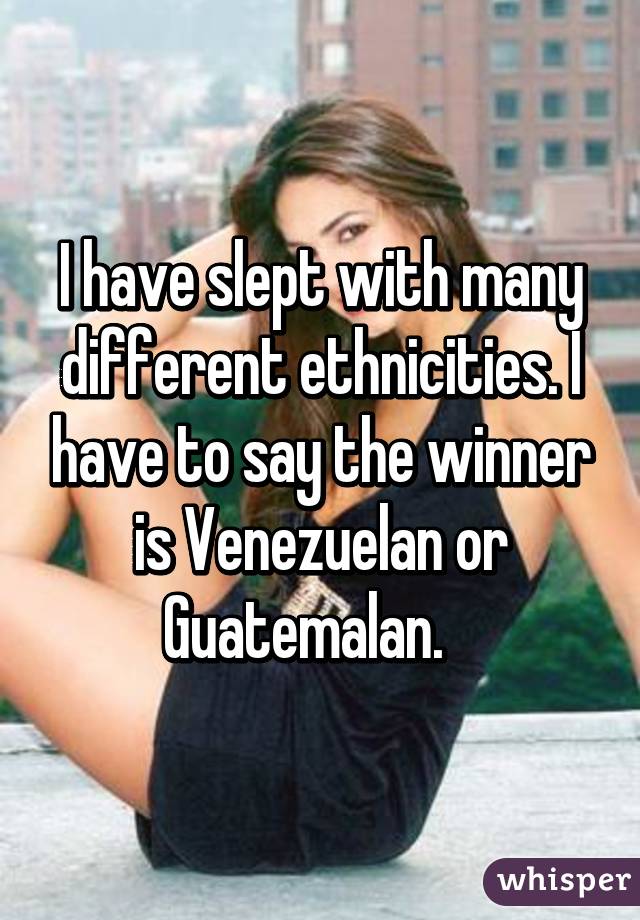 I have slept with many different ethnicities. I have to say the winner is Venezuelan or Guatemalan.   