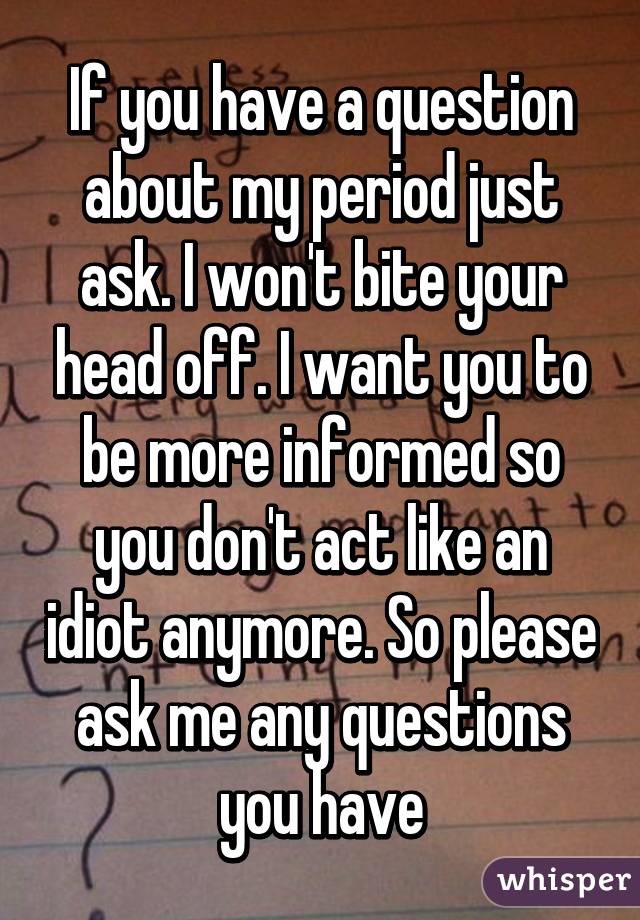 If you have a question about my period just ask. I won't bite your head off. I want you to be more informed so you don't act like an idiot anymore. So please ask me any questions you have