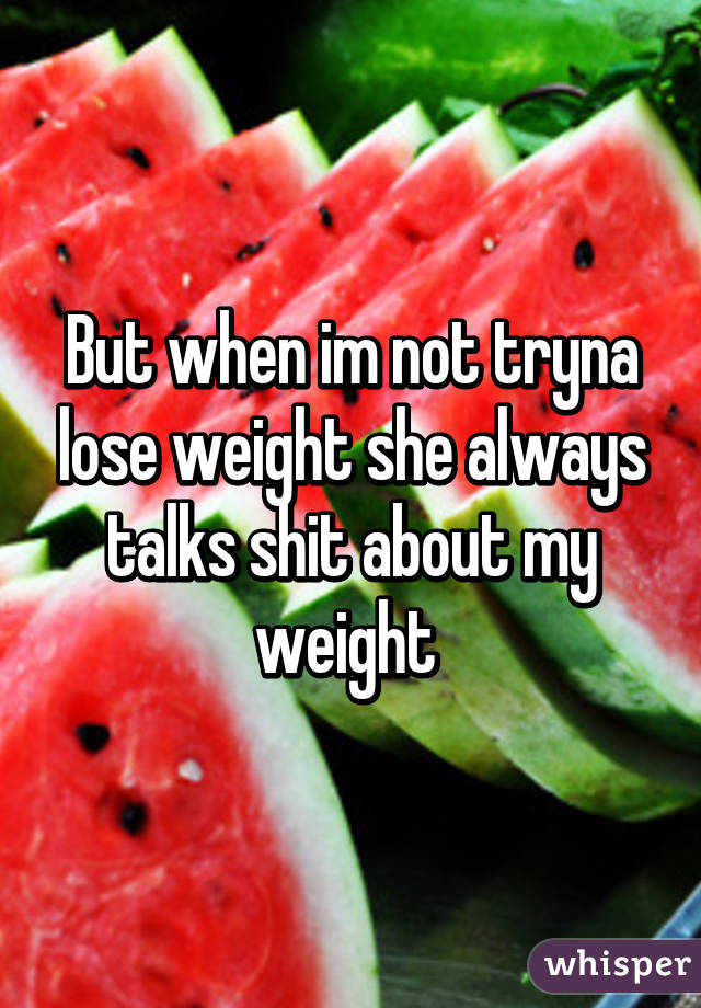 But when im not tryna lose weight she always talks shit about my weight 