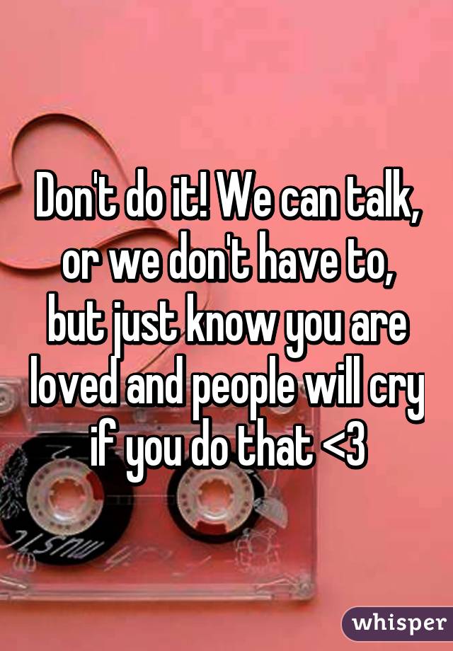 Don't do it! We can talk, or we don't have to, but just know you are loved and people will cry if you do that <3