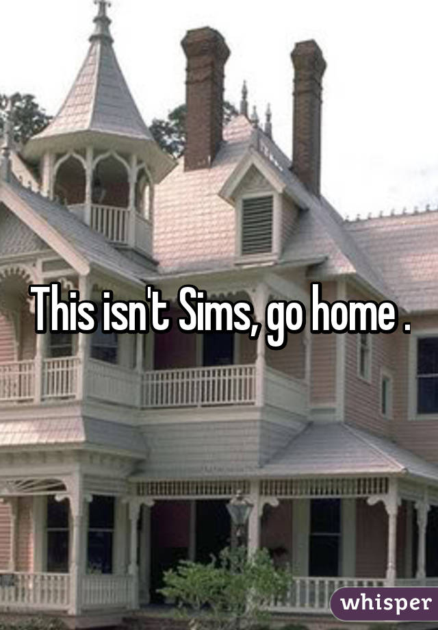 This isn't Sims, go home .