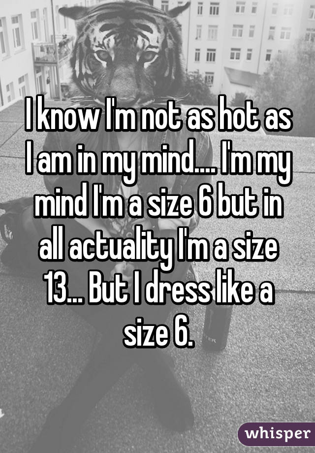 I know I'm not as hot as I am in my mind.... I'm my mind I'm a size 6 but in all actuality I'm a size 13... But I dress like a size 6.