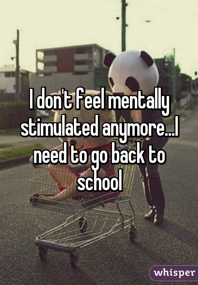 I don't feel mentally stimulated anymore...I need to go back to school