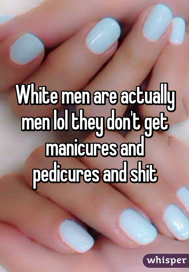 White men are actually men lol they don't get manicures and pedicures and shit