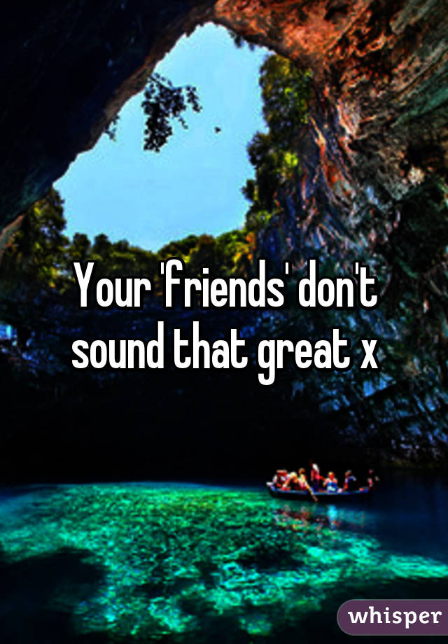 Your 'friends' don't sound that great x