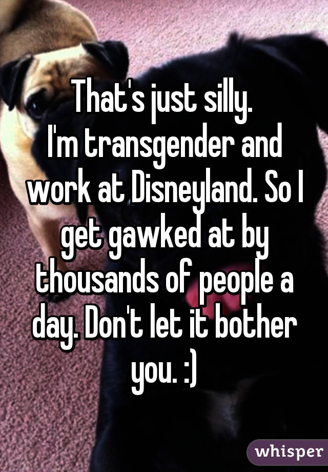 That's just silly. 
I'm transgender and work at Disneyland. So I get gawked at by thousands of people a day. Don't let it bother you. :)