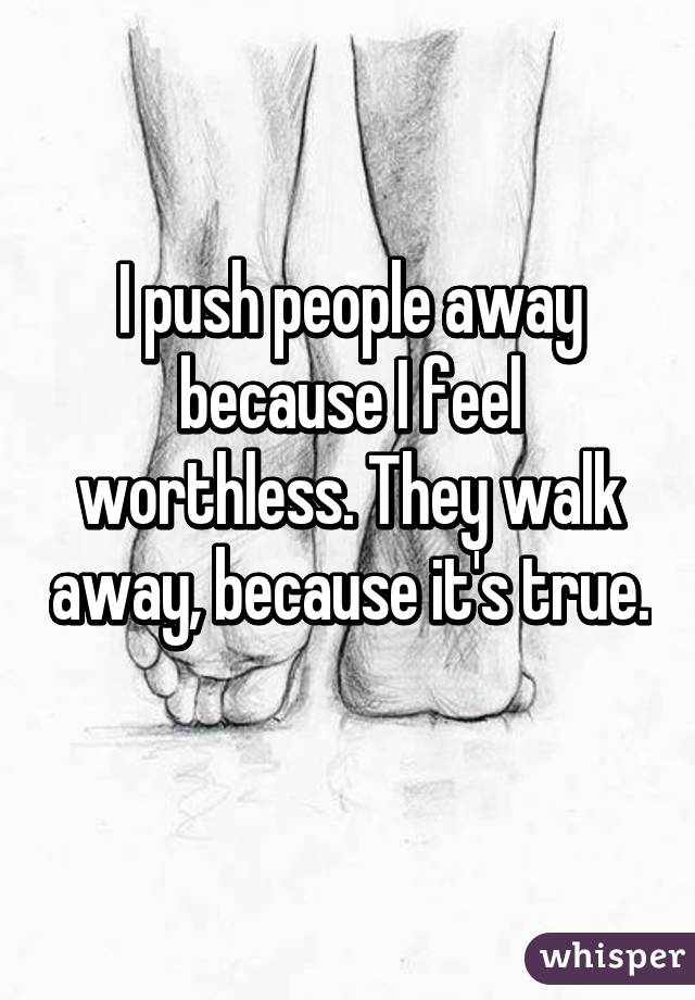 I push people away because I feel worthless. They walk away, because it's true. 