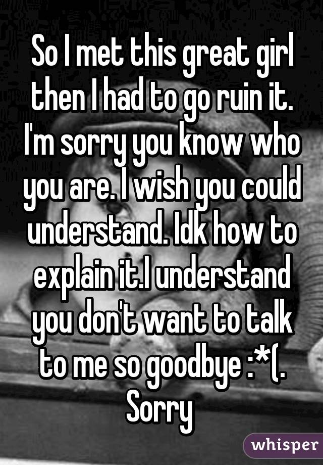 So I met this great girl then I had to go ruin it. I'm sorry you know who you are. I wish you could understand. Idk how to explain it.I understand you don't want to talk to me so goodbye :*(. Sorry 