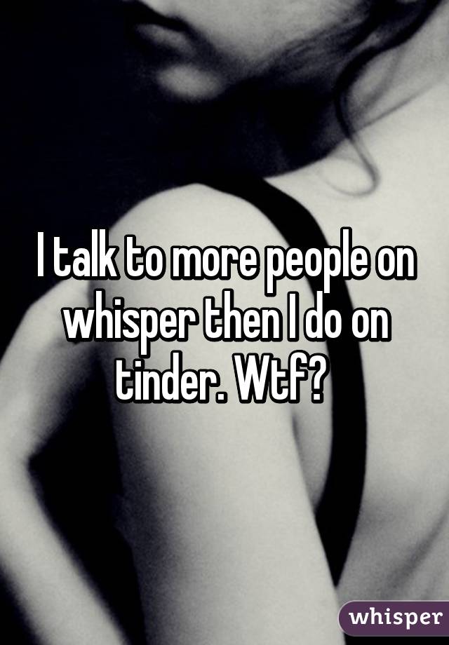 I talk to more people on whisper then I do on tinder. Wtf? 