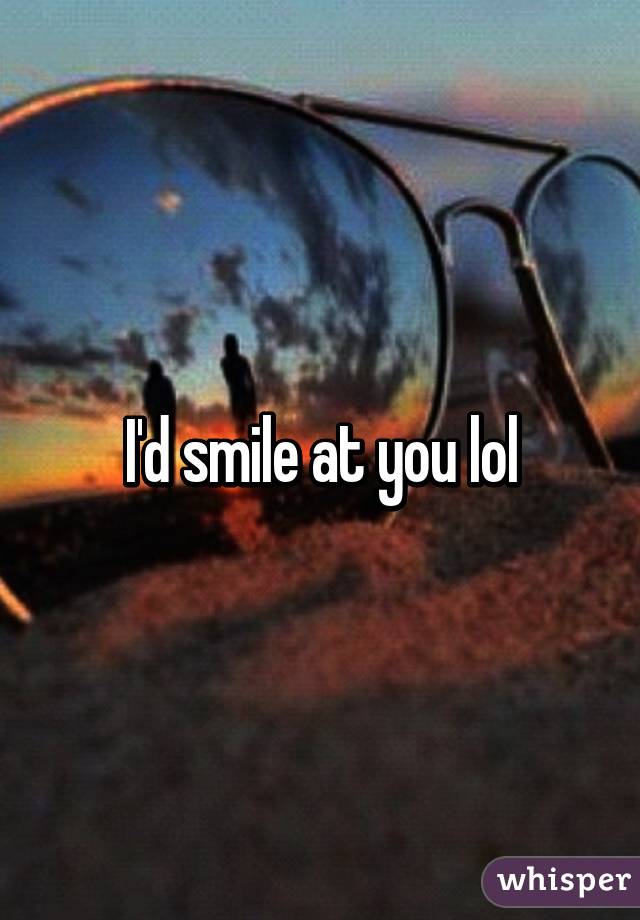I'd smile at you lol