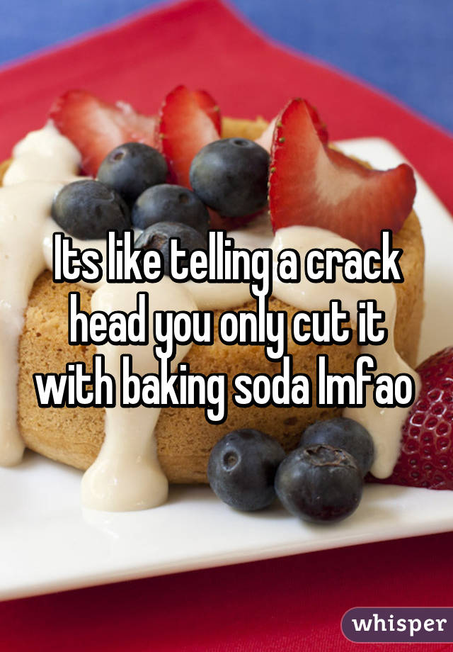 Its like telling a crack head you only cut it with baking soda lmfao 