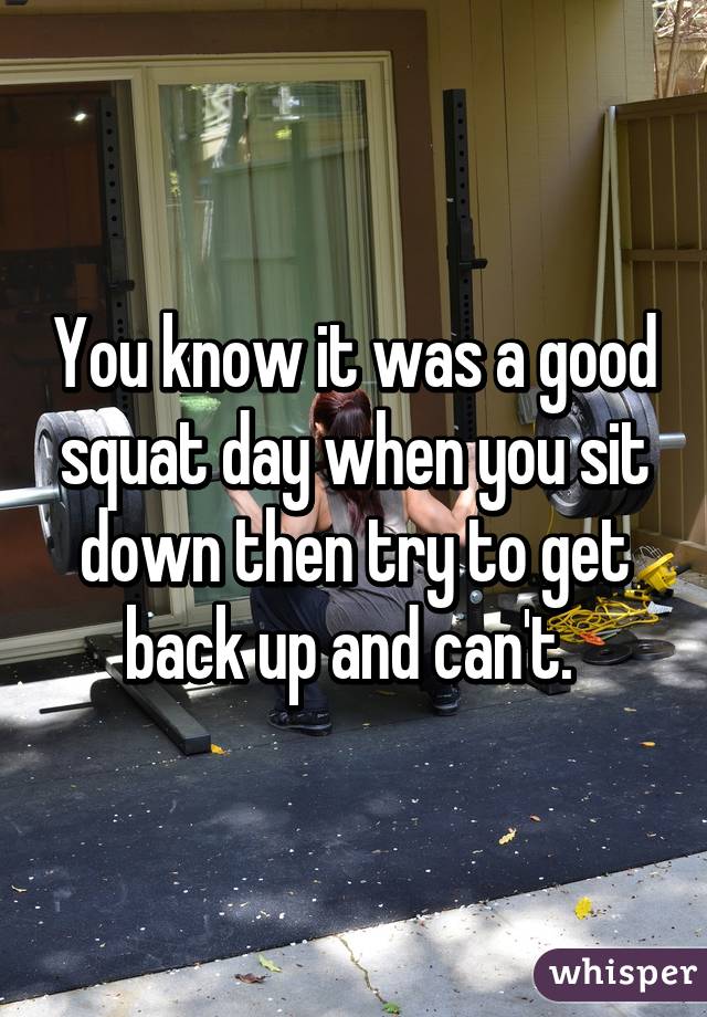 You know it was a good squat day when you sit down then try to get back up and can't. 