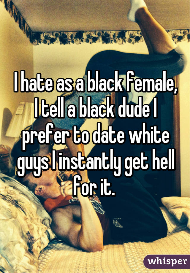 I hate as a black female, I tell a black dude I prefer to date white guys I instantly get hell for it. 