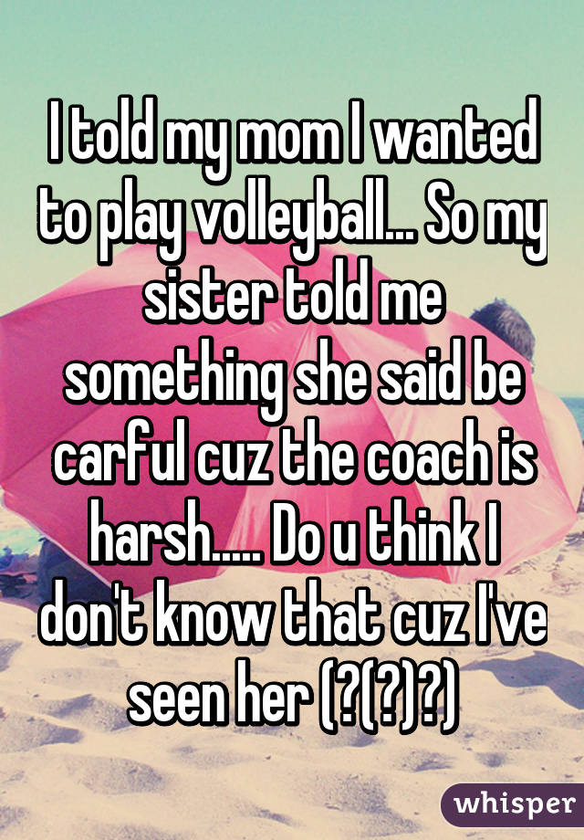 I told my mom I wanted to play volleyball... So my sister told me something she said be carful cuz the coach is harsh..... Do u think I don't know that cuz I've seen her (￣(工)￣)